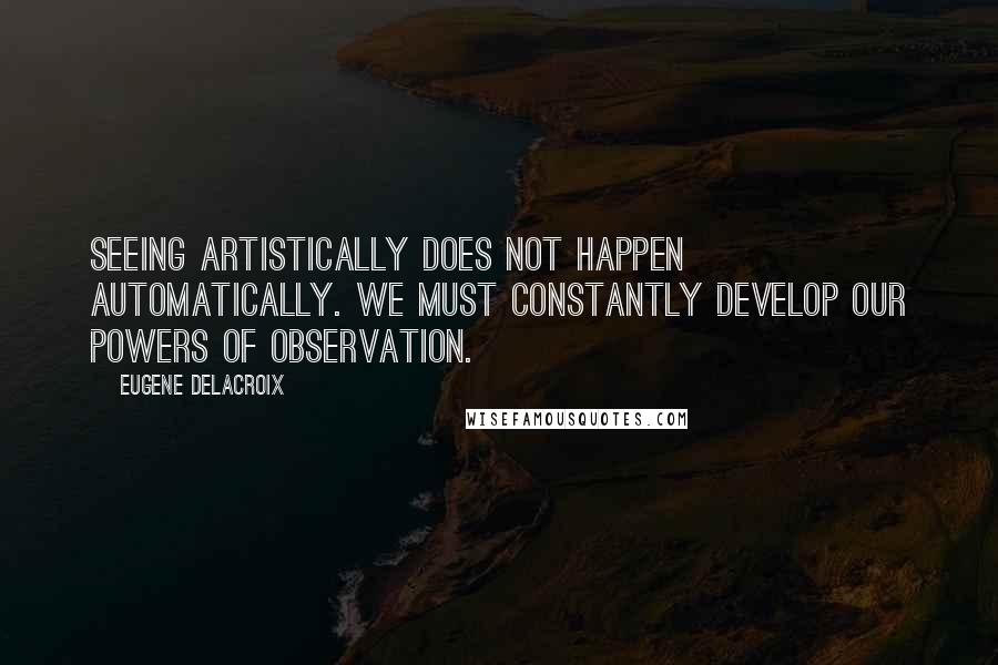 Eugene Delacroix Quotes: Seeing artistically does not happen automatically. We must constantly develop our powers of observation.