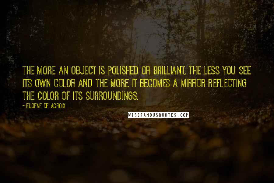 Eugene Delacroix Quotes: The more an object is polished or brilliant, the less you see its own color and the more it becomes a mirror reflecting the color of its surroundings.