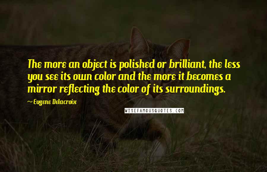 Eugene Delacroix Quotes: The more an object is polished or brilliant, the less you see its own color and the more it becomes a mirror reflecting the color of its surroundings.