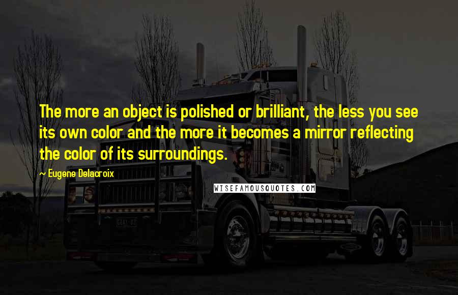 Eugene Delacroix Quotes: The more an object is polished or brilliant, the less you see its own color and the more it becomes a mirror reflecting the color of its surroundings.