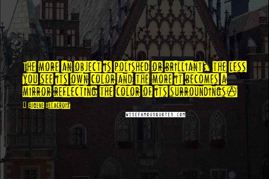 Eugene Delacroix Quotes: The more an object is polished or brilliant, the less you see its own color and the more it becomes a mirror reflecting the color of its surroundings.