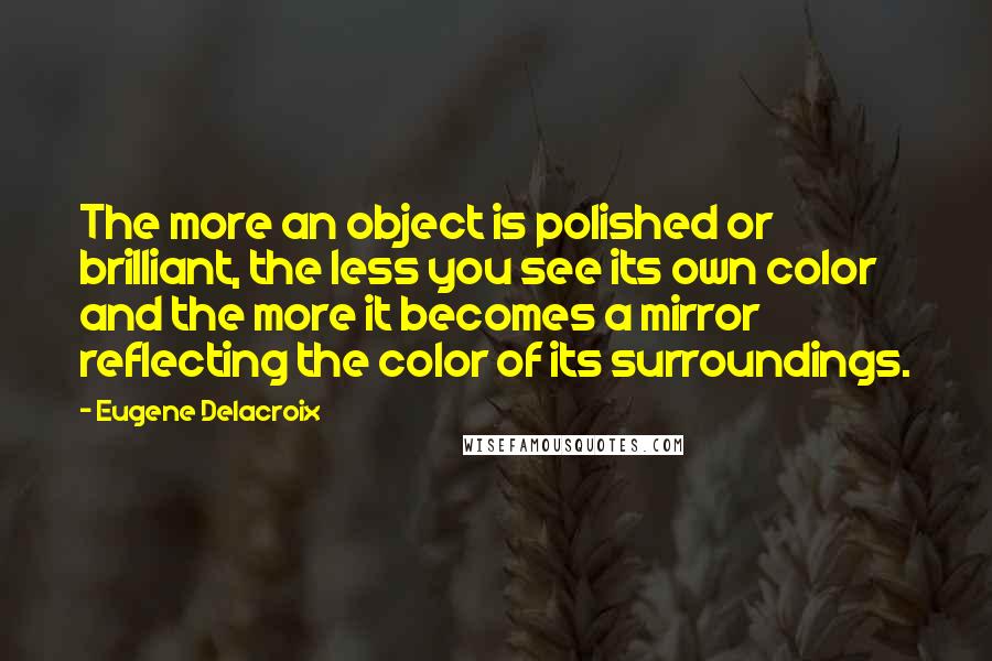 Eugene Delacroix Quotes: The more an object is polished or brilliant, the less you see its own color and the more it becomes a mirror reflecting the color of its surroundings.