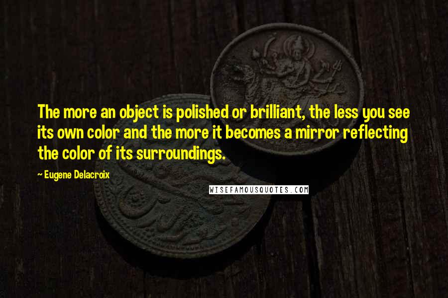Eugene Delacroix Quotes: The more an object is polished or brilliant, the less you see its own color and the more it becomes a mirror reflecting the color of its surroundings.