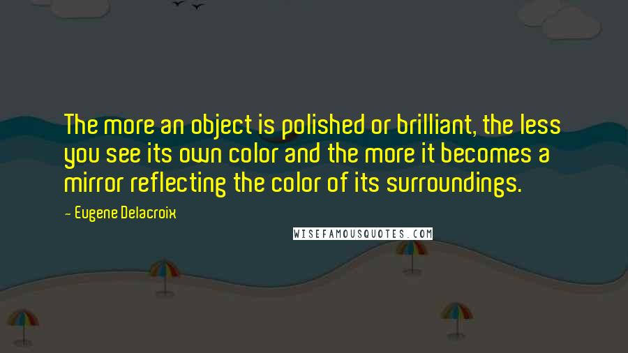 Eugene Delacroix Quotes: The more an object is polished or brilliant, the less you see its own color and the more it becomes a mirror reflecting the color of its surroundings.