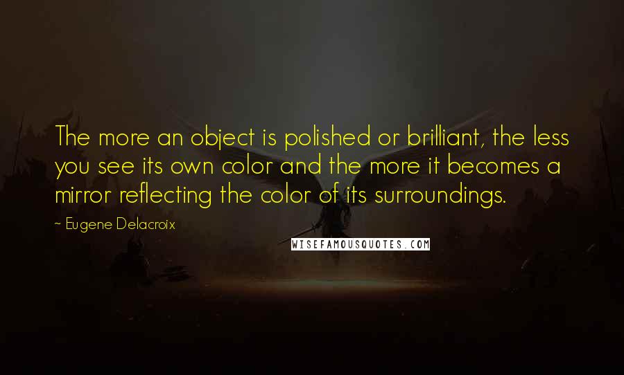 Eugene Delacroix Quotes: The more an object is polished or brilliant, the less you see its own color and the more it becomes a mirror reflecting the color of its surroundings.