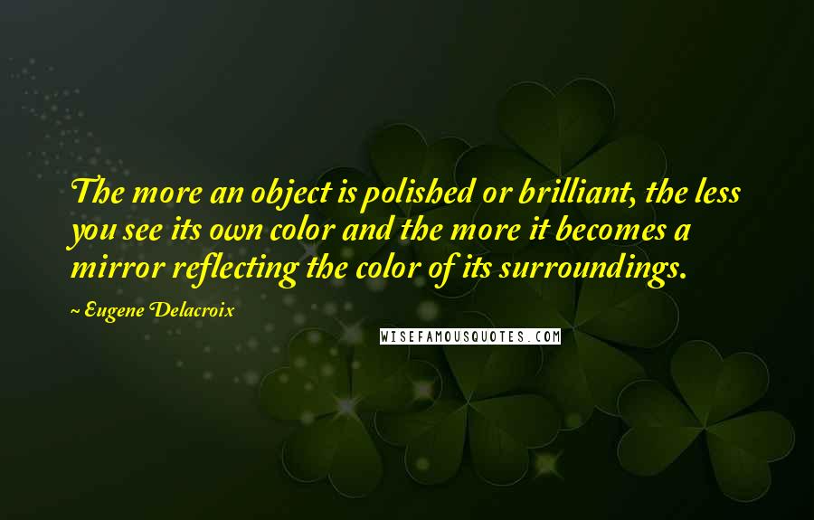 Eugene Delacroix Quotes: The more an object is polished or brilliant, the less you see its own color and the more it becomes a mirror reflecting the color of its surroundings.