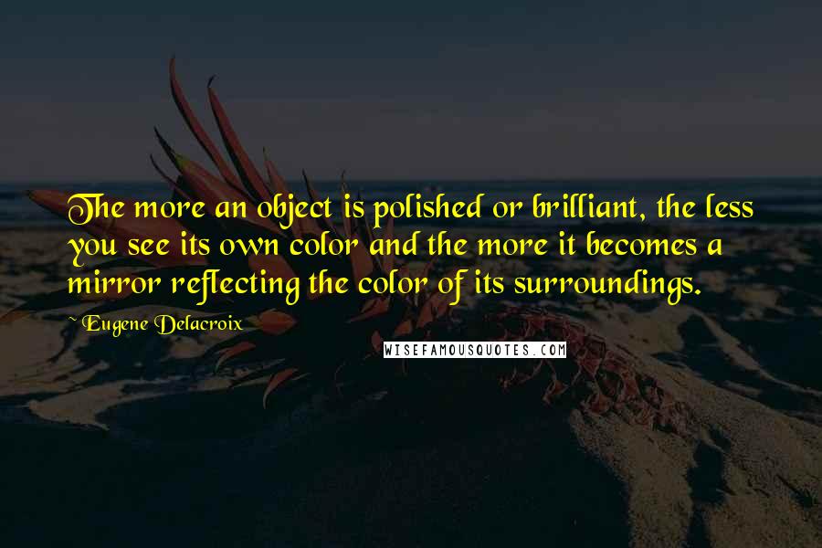 Eugene Delacroix Quotes: The more an object is polished or brilliant, the less you see its own color and the more it becomes a mirror reflecting the color of its surroundings.