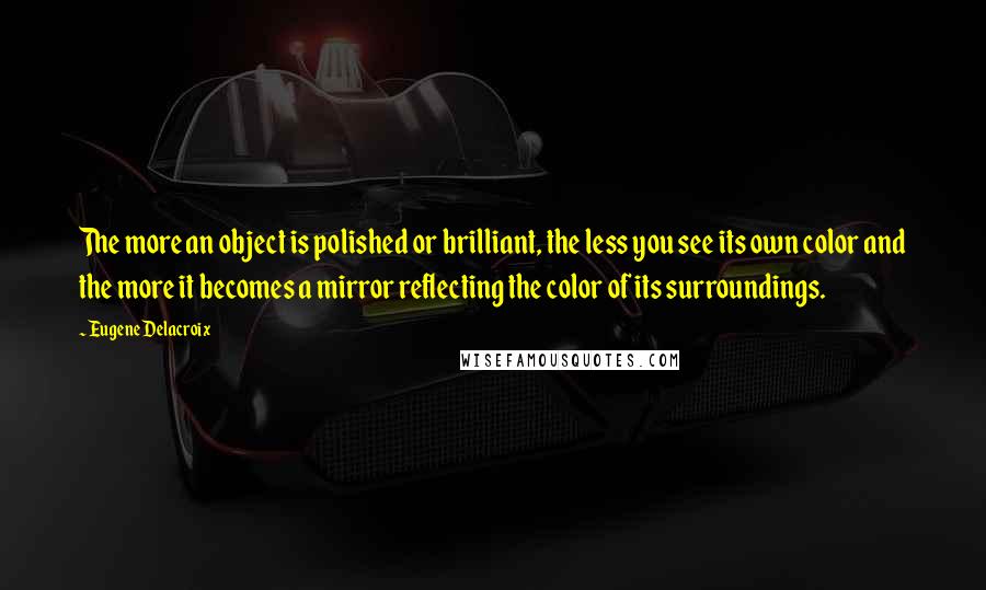 Eugene Delacroix Quotes: The more an object is polished or brilliant, the less you see its own color and the more it becomes a mirror reflecting the color of its surroundings.