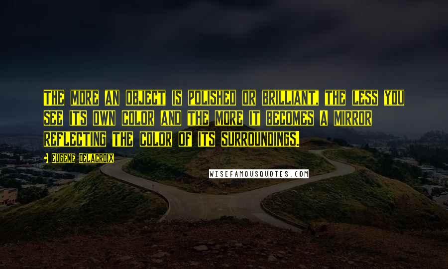Eugene Delacroix Quotes: The more an object is polished or brilliant, the less you see its own color and the more it becomes a mirror reflecting the color of its surroundings.