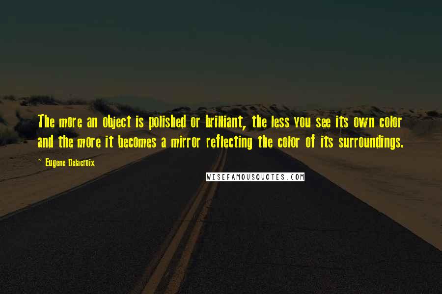 Eugene Delacroix Quotes: The more an object is polished or brilliant, the less you see its own color and the more it becomes a mirror reflecting the color of its surroundings.