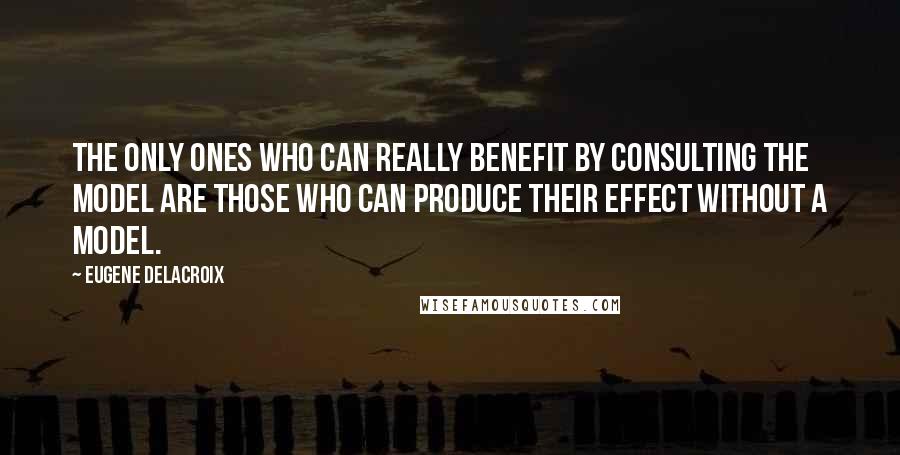 Eugene Delacroix Quotes: The only ones who can really benefit by consulting the model are those who can produce their effect without a model.