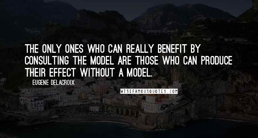 Eugene Delacroix Quotes: The only ones who can really benefit by consulting the model are those who can produce their effect without a model.