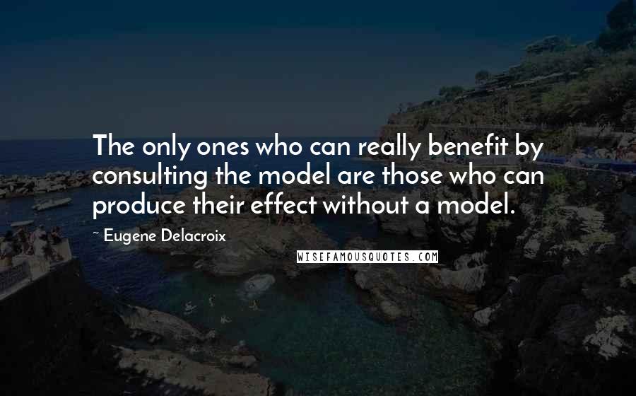 Eugene Delacroix Quotes: The only ones who can really benefit by consulting the model are those who can produce their effect without a model.