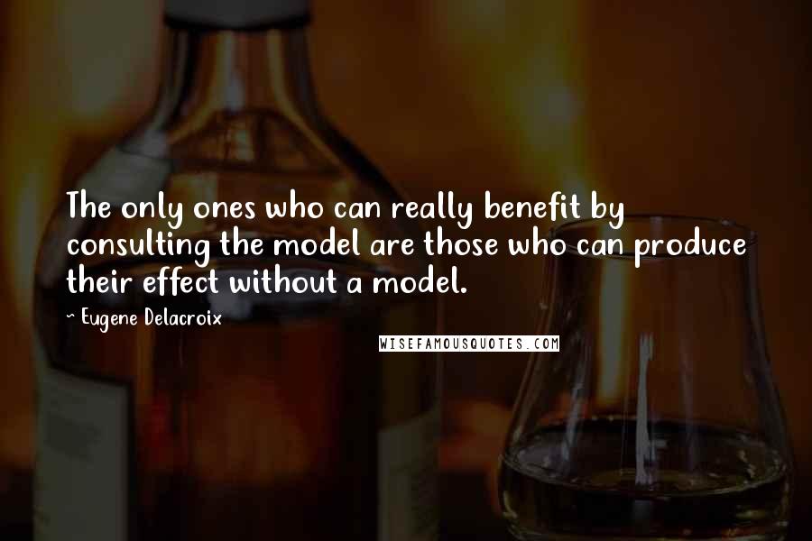 Eugene Delacroix Quotes: The only ones who can really benefit by consulting the model are those who can produce their effect without a model.