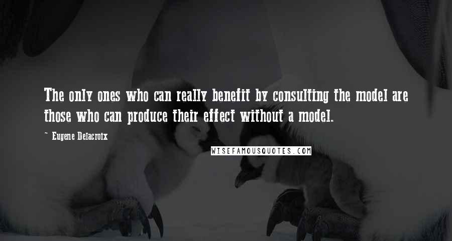 Eugene Delacroix Quotes: The only ones who can really benefit by consulting the model are those who can produce their effect without a model.