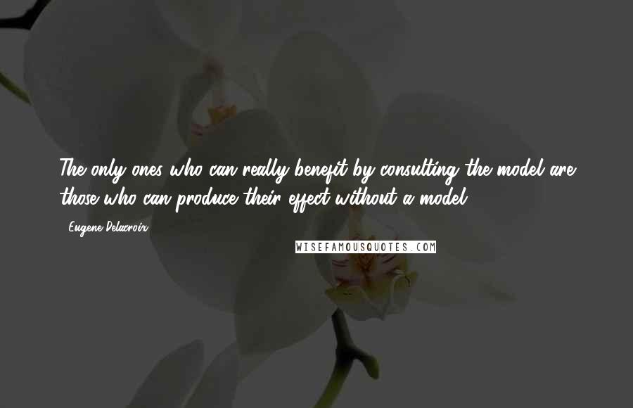 Eugene Delacroix Quotes: The only ones who can really benefit by consulting the model are those who can produce their effect without a model.