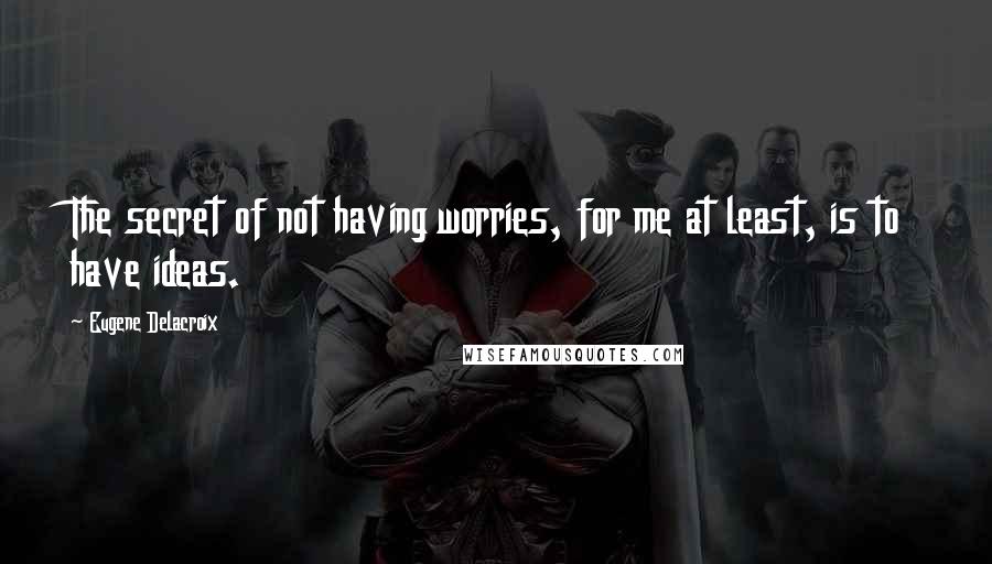 Eugene Delacroix Quotes: The secret of not having worries, for me at least, is to have ideas.