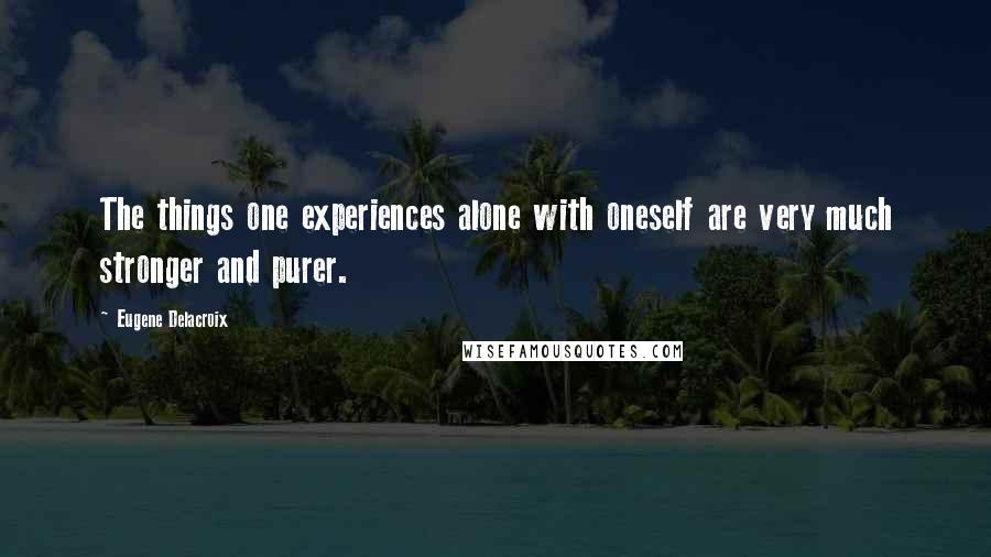 Eugene Delacroix Quotes: The things one experiences alone with oneself are very much stronger and purer.