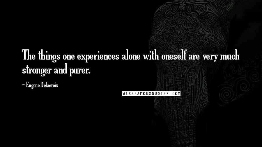 Eugene Delacroix Quotes: The things one experiences alone with oneself are very much stronger and purer.