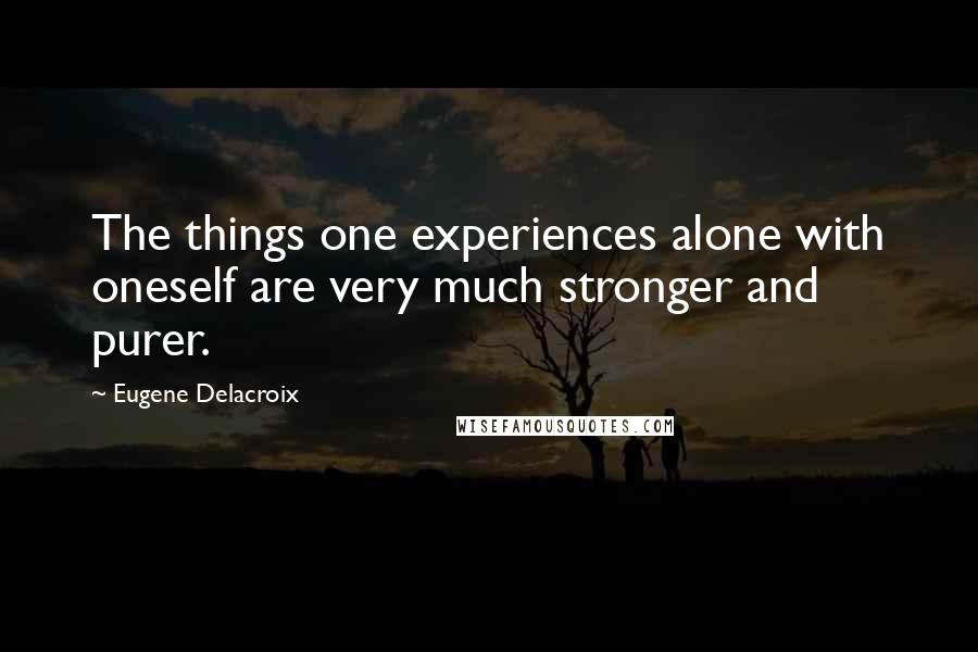 Eugene Delacroix Quotes: The things one experiences alone with oneself are very much stronger and purer.