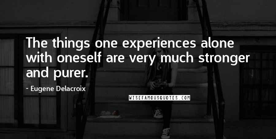 Eugene Delacroix Quotes: The things one experiences alone with oneself are very much stronger and purer.