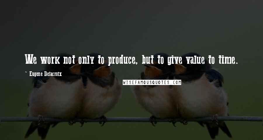 Eugene Delacroix Quotes: We work not only to produce, but to give value to time.