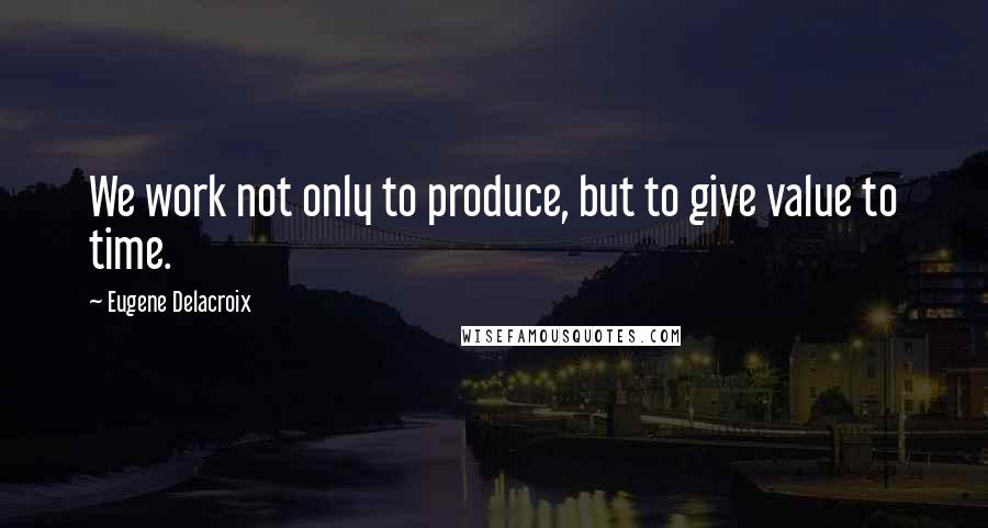 Eugene Delacroix Quotes: We work not only to produce, but to give value to time.