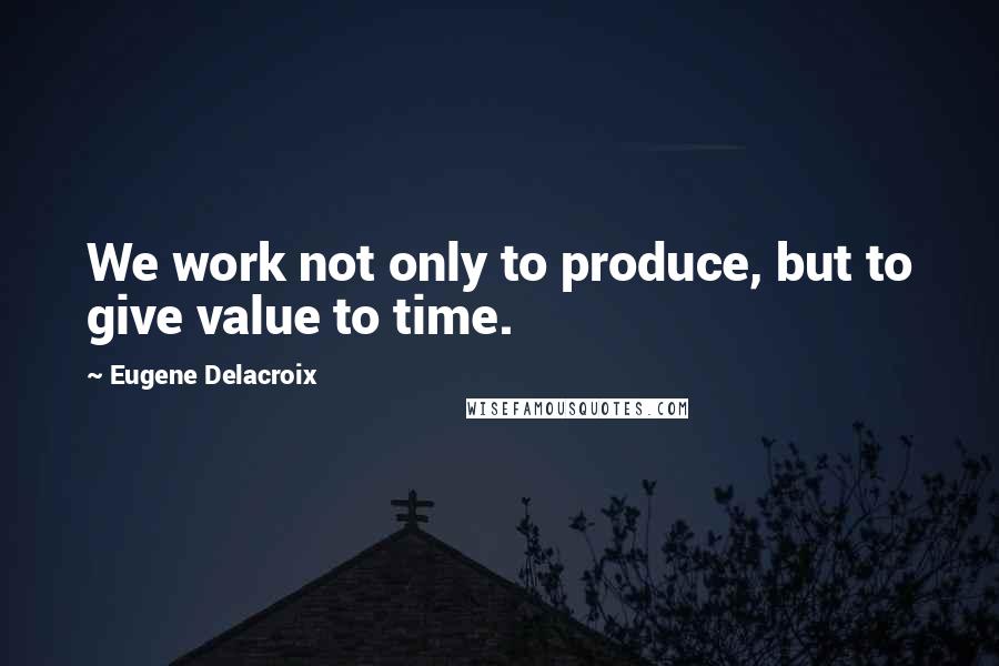 Eugene Delacroix Quotes: We work not only to produce, but to give value to time.