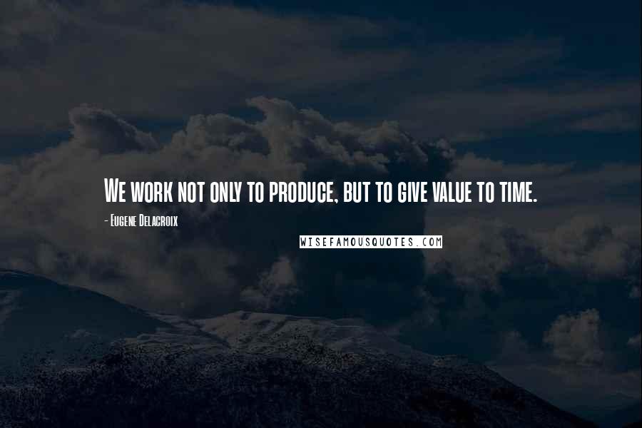 Eugene Delacroix Quotes: We work not only to produce, but to give value to time.