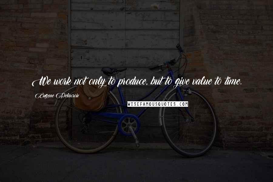 Eugene Delacroix Quotes: We work not only to produce, but to give value to time.