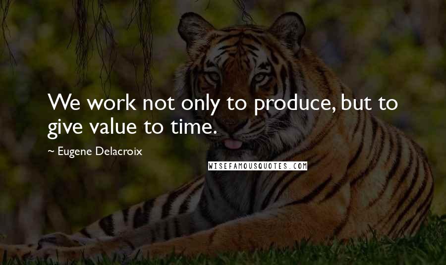 Eugene Delacroix Quotes: We work not only to produce, but to give value to time.