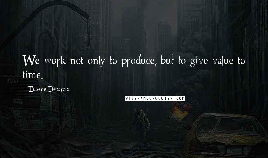 Eugene Delacroix Quotes: We work not only to produce, but to give value to time.