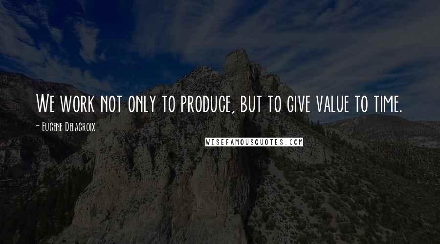 Eugene Delacroix Quotes: We work not only to produce, but to give value to time.