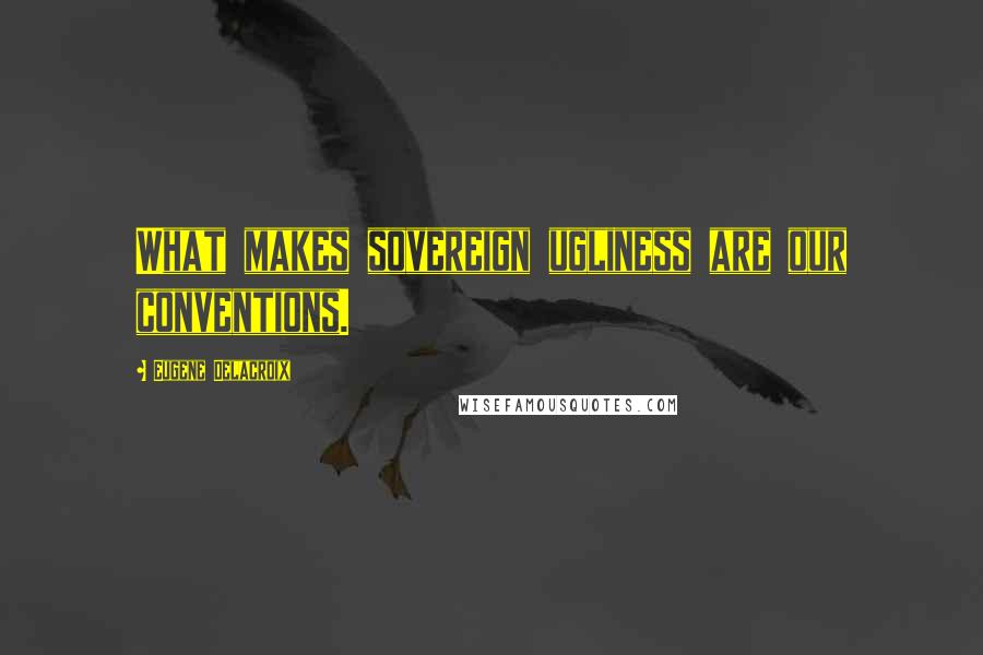 Eugene Delacroix Quotes: What makes sovereign ugliness are our conventions.