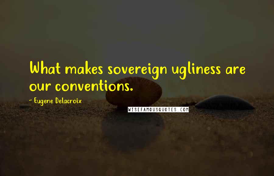 Eugene Delacroix Quotes: What makes sovereign ugliness are our conventions.