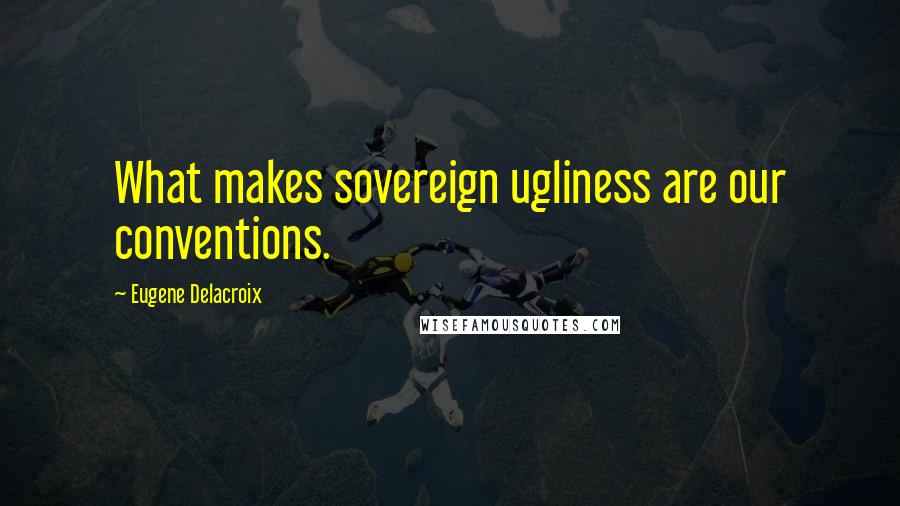 Eugene Delacroix Quotes: What makes sovereign ugliness are our conventions.