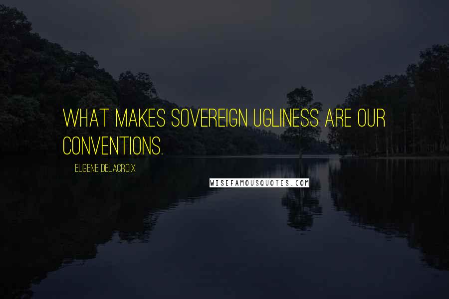 Eugene Delacroix Quotes: What makes sovereign ugliness are our conventions.
