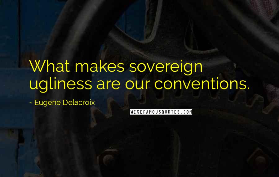 Eugene Delacroix Quotes: What makes sovereign ugliness are our conventions.