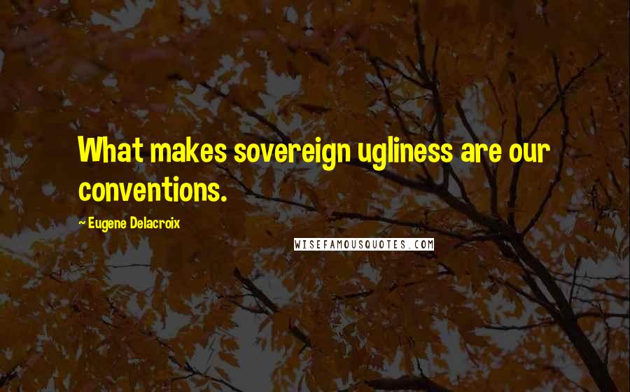 Eugene Delacroix Quotes: What makes sovereign ugliness are our conventions.