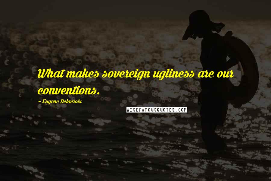 Eugene Delacroix Quotes: What makes sovereign ugliness are our conventions.