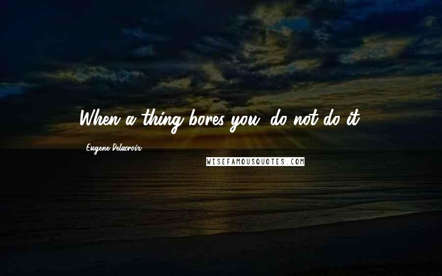 Eugene Delacroix Quotes: When a thing bores you, do not do it.