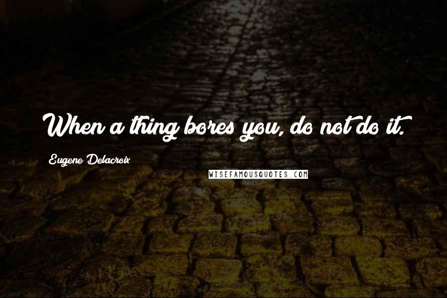 Eugene Delacroix Quotes: When a thing bores you, do not do it.