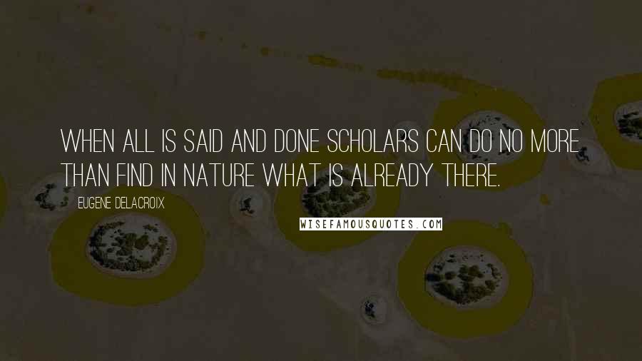 Eugene Delacroix Quotes: When all is said and done scholars can do no more than find in nature what is already there.