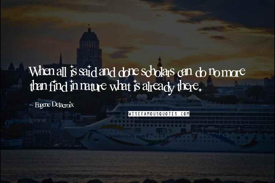 Eugene Delacroix Quotes: When all is said and done scholars can do no more than find in nature what is already there.