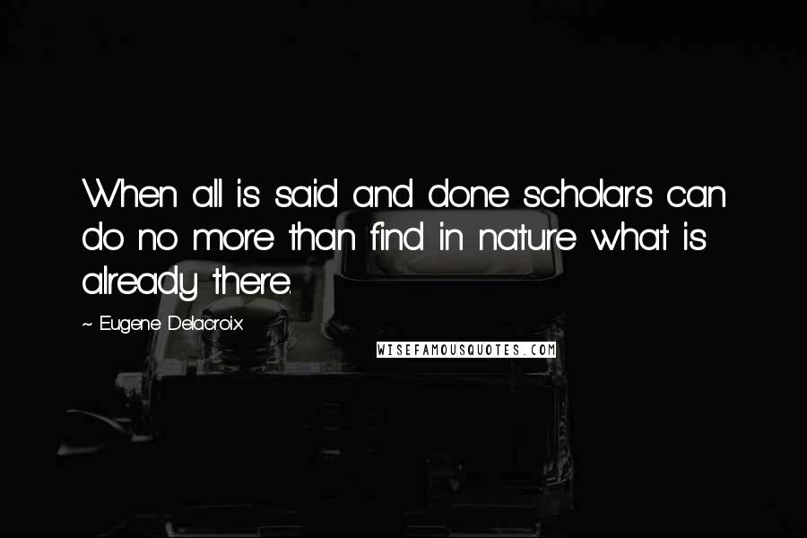 Eugene Delacroix Quotes: When all is said and done scholars can do no more than find in nature what is already there.