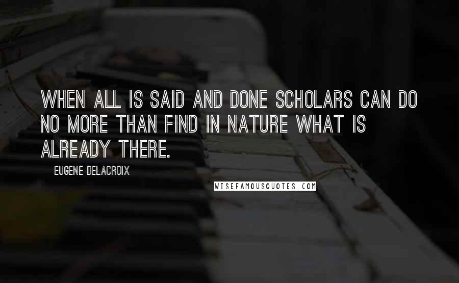 Eugene Delacroix Quotes: When all is said and done scholars can do no more than find in nature what is already there.