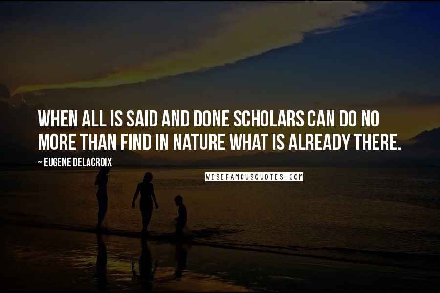 Eugene Delacroix Quotes: When all is said and done scholars can do no more than find in nature what is already there.