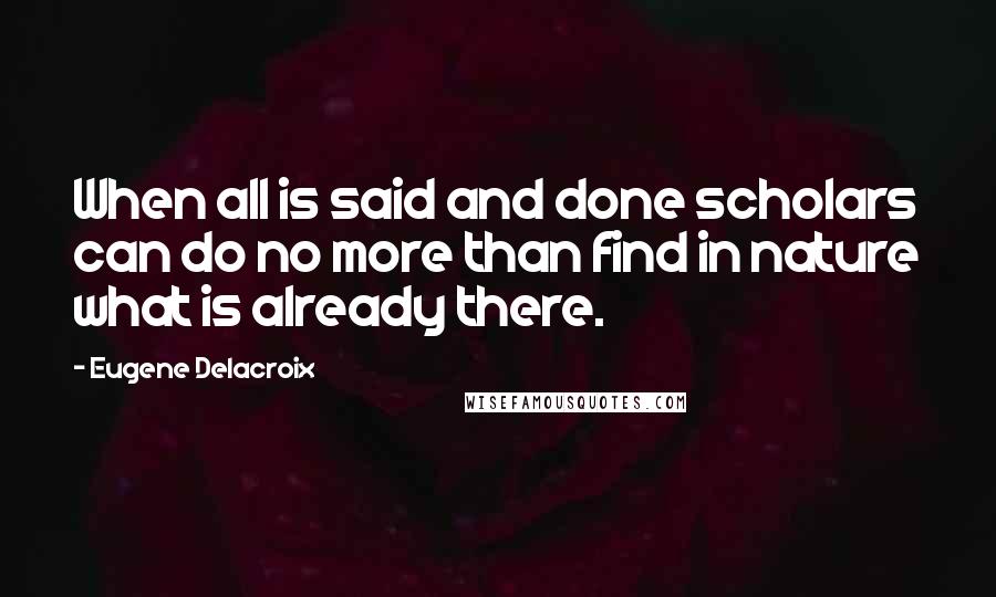 Eugene Delacroix Quotes: When all is said and done scholars can do no more than find in nature what is already there.