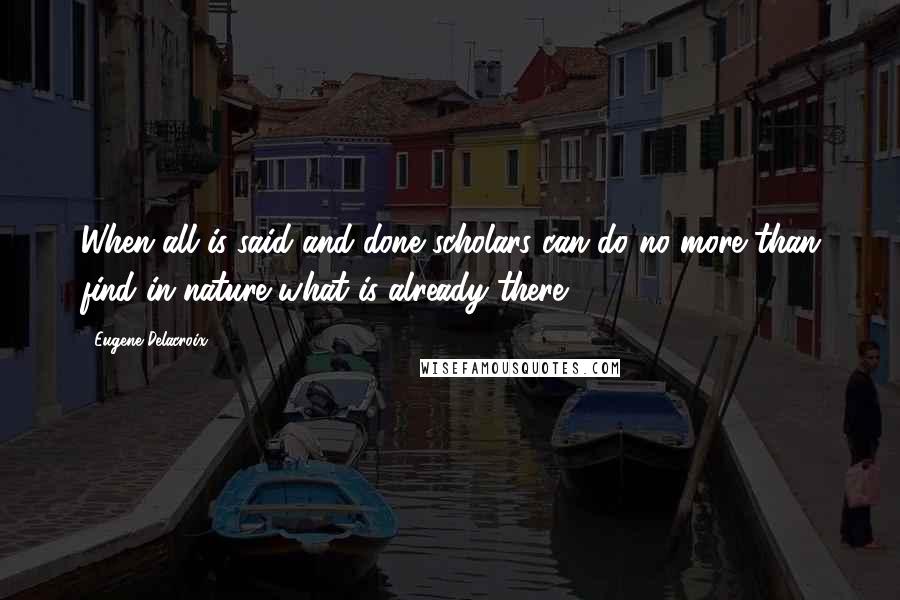 Eugene Delacroix Quotes: When all is said and done scholars can do no more than find in nature what is already there.