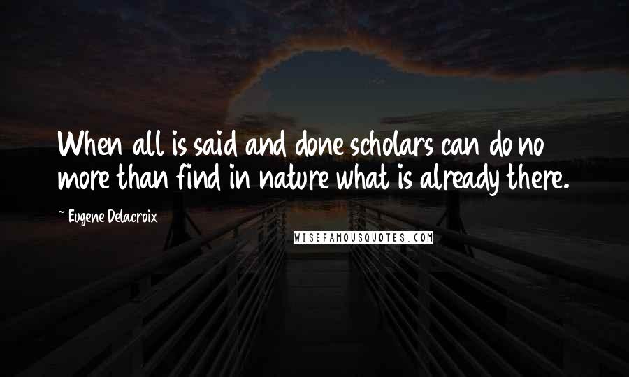 Eugene Delacroix Quotes: When all is said and done scholars can do no more than find in nature what is already there.